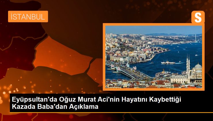 Eyüpsultan’da Oğuz Murat Aci’nin Hayatını Kaybettiği Kazada Babadan Açıklama